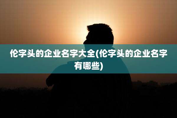 伦字头的企业名字大全(伦字头的企业名字有哪些)