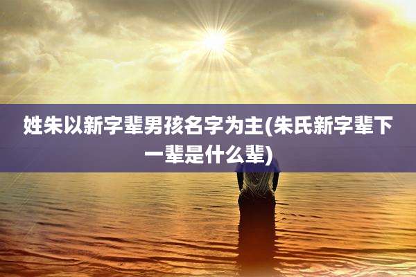 姓朱以新字辈男孩名字为主(朱氏新字辈下一辈是什么辈)