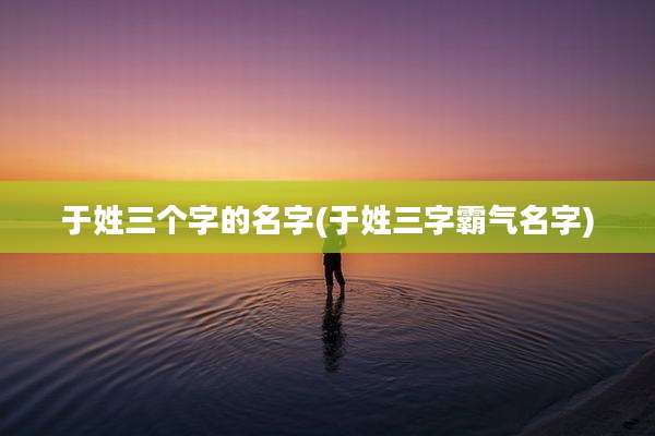 于姓三个字的名字(于姓三字霸气名字)