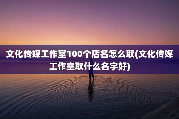 文化传媒工作室100个店名怎么取(文化传媒工作室取什么名字好)