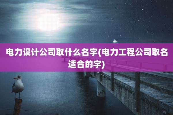 电力设计公司取什么名字(电力工程公司取名适合的字)