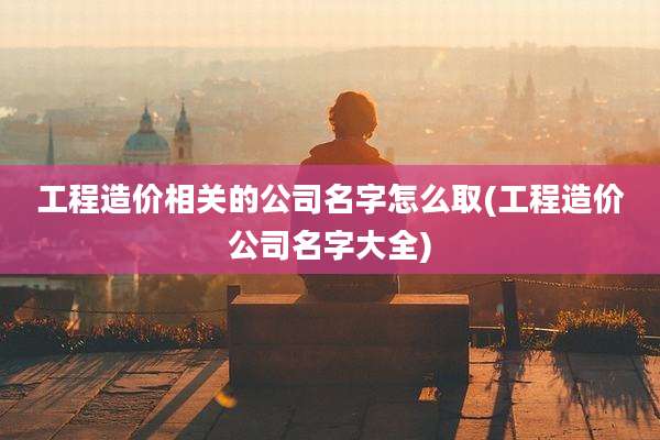 工程造价相关的公司名字怎么取(工程造价公司名字大全)