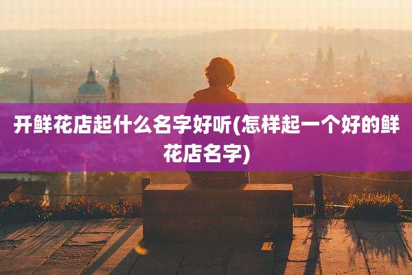 开鲜花店起什么名字好听(怎样起一个好的鲜花店名字)