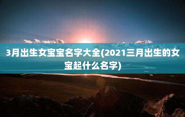 3月出生女宝宝名字大全(2021三月出生的女宝起什么名字)