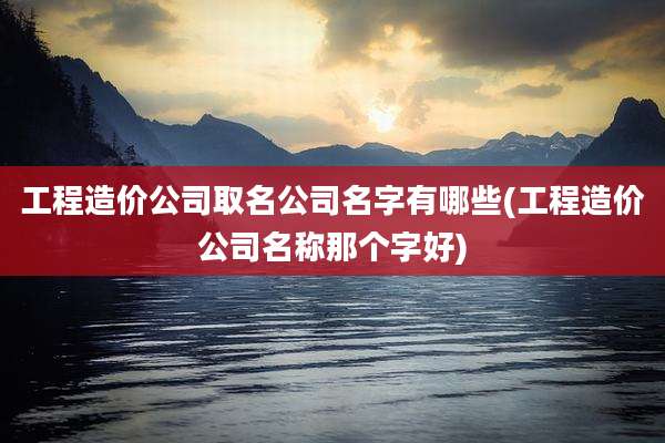 工程造价公司取名公司名字有哪些(工程造价公司名称那个字好)