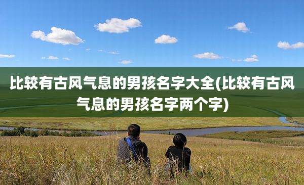 比较有古风气息的男孩名字大全(比较有古风气息的男孩名字两个字)