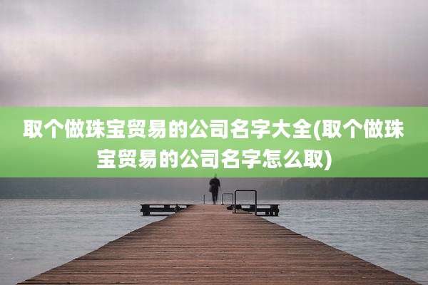 取个做珠宝贸易的公司名字大全(取个做珠宝贸易的公司名字怎么取)