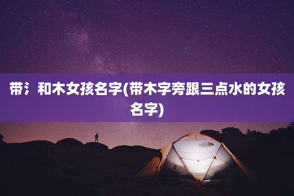带氵和木女孩名字(带木字旁跟三点水的女孩名字)