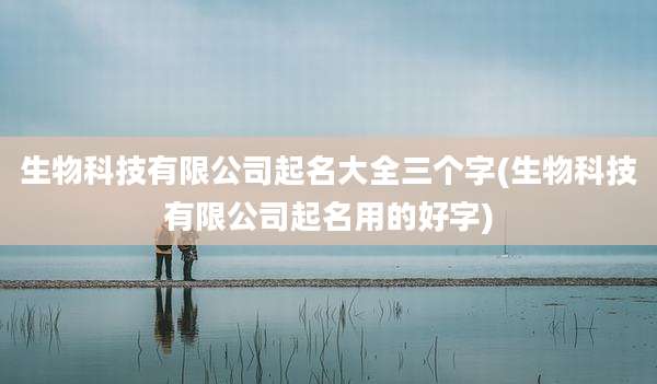 生物科技有限公司起名大全三个字(生物科技有限公司起名用的好字)