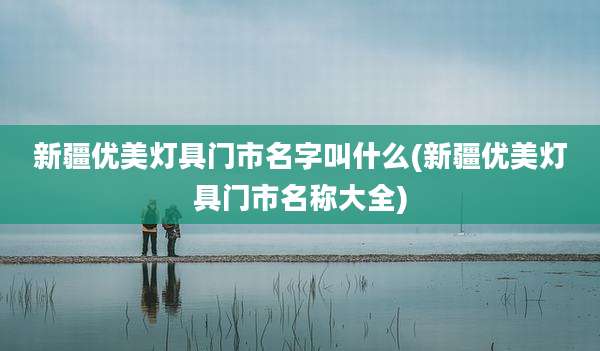 新疆优美灯具门市名字叫什么(新疆优美灯具门市名称大全)