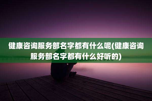 健康咨询服务部名字都有什么呢(健康咨询服务部名字都有什么好听的)