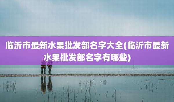 临沂市最新水果批发部名字大全(临沂市最新水果批发部名字有哪些)