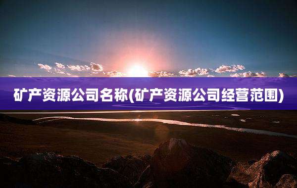矿产资源公司名称(矿产资源公司经营范围)