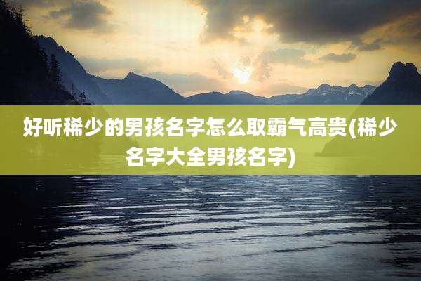 好听稀少的男孩名字怎么取霸气高贵(稀少名字大全男孩名字)