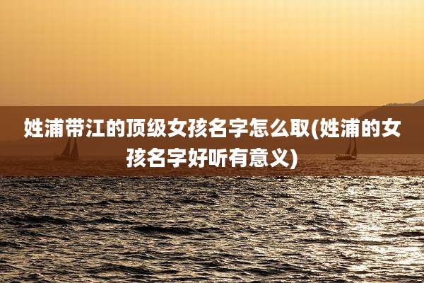 姓浦带江的顶级女孩名字怎么取(姓浦的女孩名字好听有意义)
