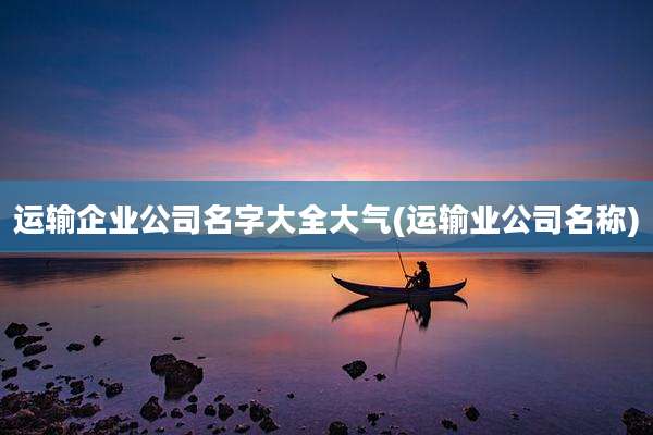 运输企业公司名字大全大气(运输业公司名称)