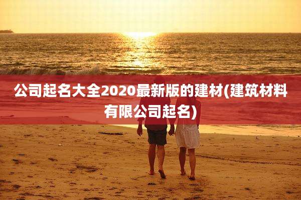 公司起名大全2020最新版的建材(建筑材料有限公司起名)
