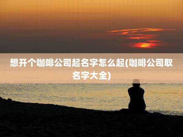想开个咖啡公司起名字怎么起(咖啡公司取名字大全)