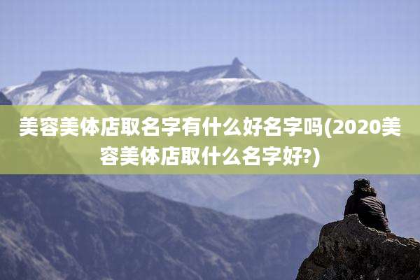 美容美体店取名字有什么好名字吗(2020美容美体店取什么名字好?)