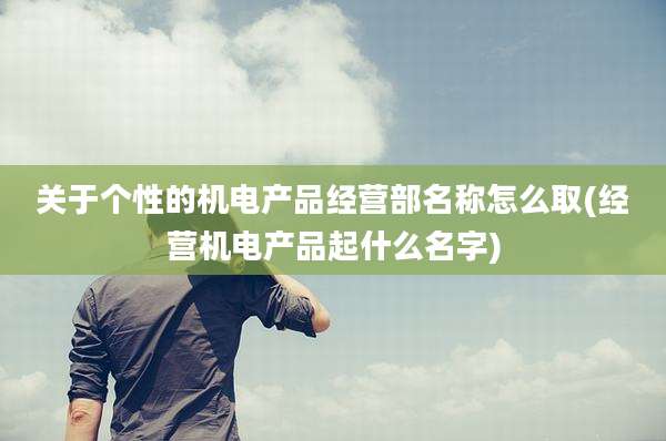 关于个性的机电产品经营部名称怎么取(经营机电产品起什么名字)