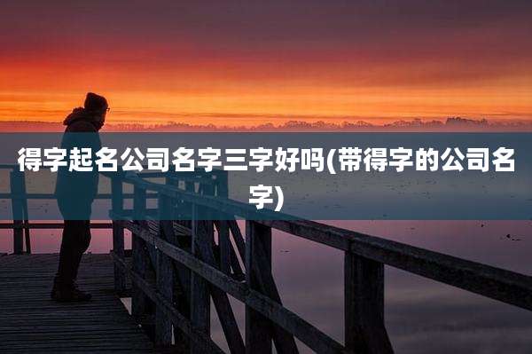 得字起名公司名字三字好吗(带得字的公司名字)