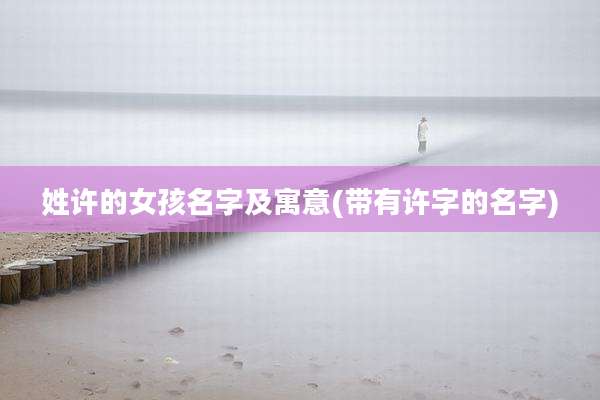 姓许的女孩名字及寓意(带有许字的名字)