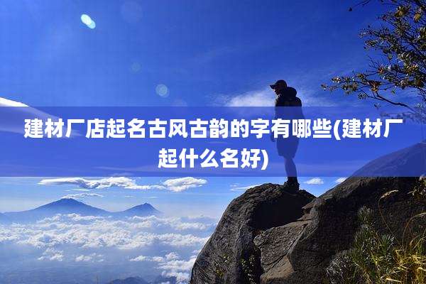 建材厂店起名古风古韵的字有哪些(建材厂起什么名好)