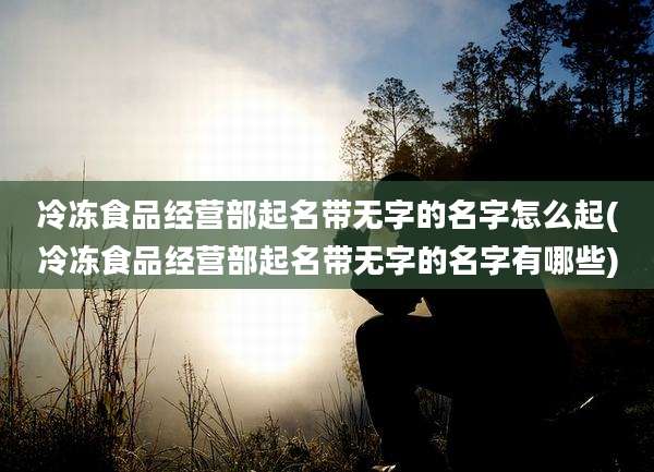 冷冻食品经营部起名带无字的名字怎么起(冷冻食品经营部起名带无字的名字有哪些)