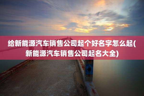 给新能源汽车销售公司起个好名字怎么起(新能源汽车销售公司起名大全)