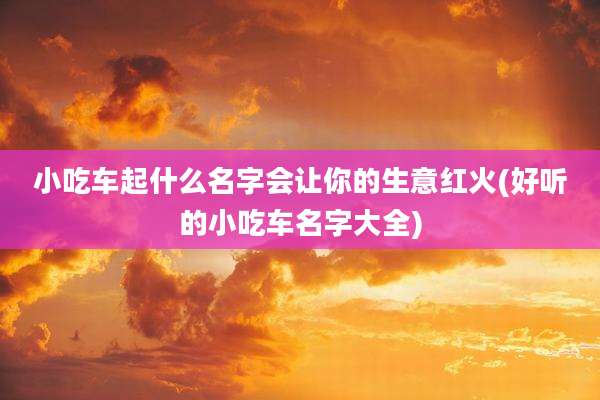 小吃车起什么名字会让你的生意红火(好听的小吃车名字大全)