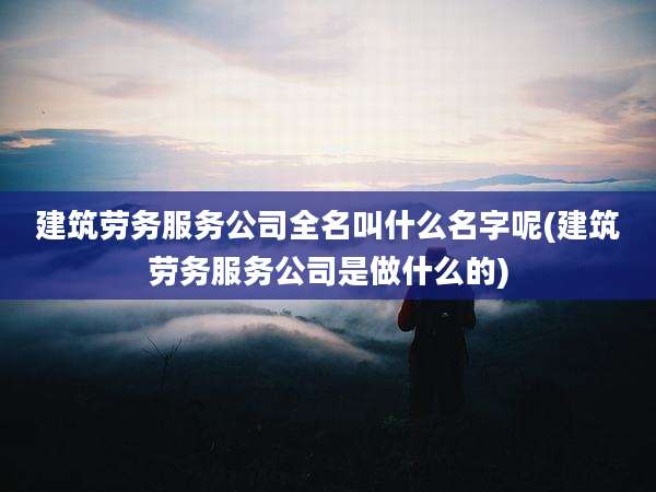 建筑劳务服务公司全名叫什么名字呢(建筑劳务服务公司是做什么的)
