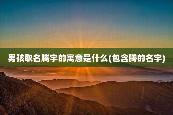 男孩取名腾字的寓意是什么(包含腾的名字)