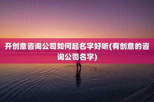 开创意咨询公司如何起名字好听(有创意的咨询公司名字)