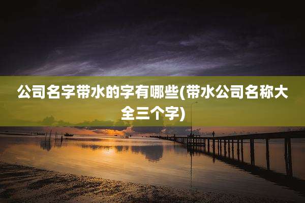公司名字带水的字有哪些(带水公司名称大全三个字)