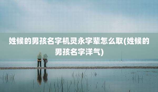 姓候的男孩名字机灵永字辈怎么取(姓候的男孩名字洋气)
