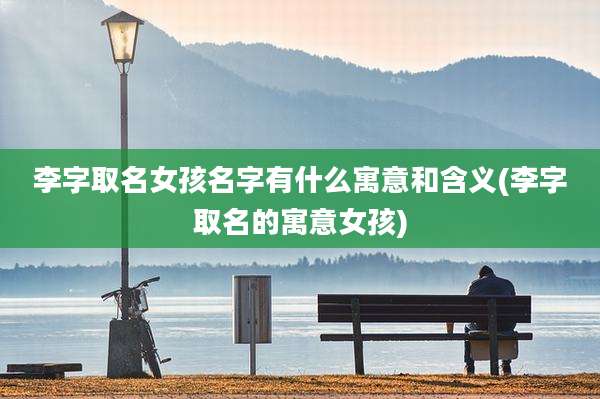 李字取名女孩名字有什么寓意和含义(李字取名的寓意女孩)