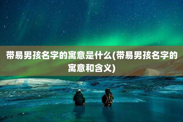 带易男孩名字的寓意是什么(带易男孩名字的寓意和含义)