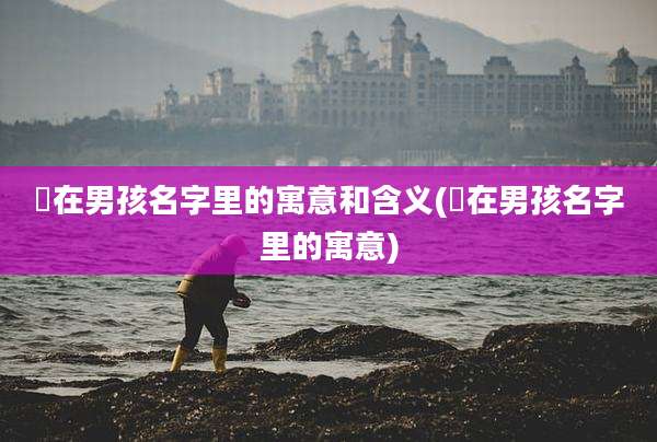 晞在男孩名字里的寓意和含义(晞在男孩名字里的寓意)