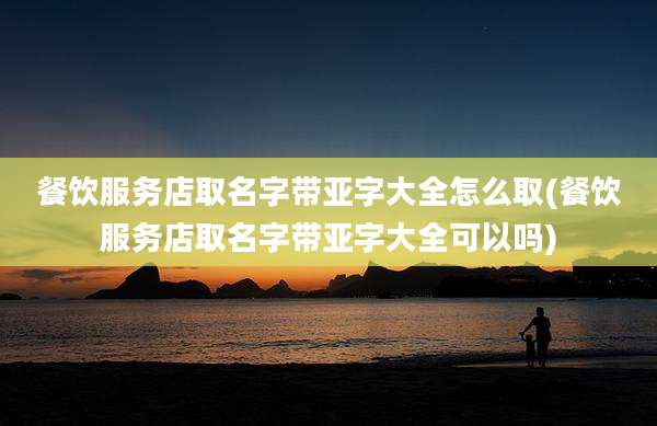 餐饮服务店取名字带亚字大全怎么取(餐饮服务店取名字带亚字大全可以吗)