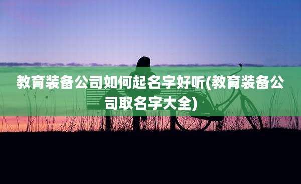教育装备公司如何起名字好听(教育装备公司取名字大全)