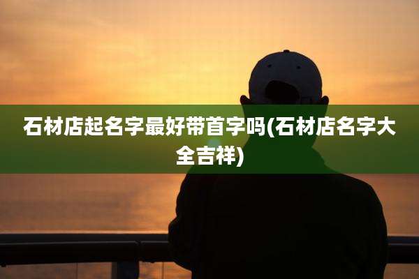 石材店起名字最好带首字吗(石材店名字大全吉祥)