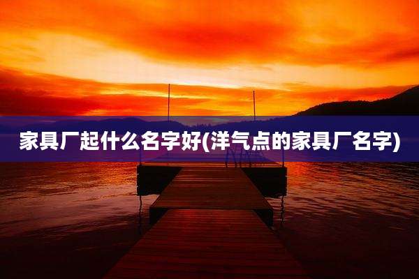 家具厂起什么名字好(洋气点的家具厂名字)