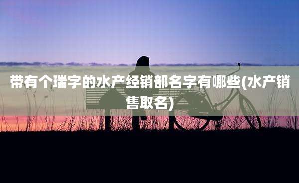 带有个瑞字的水产经销部名字有哪些(水产销售取名)