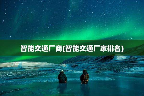 智能交通厂商(智能交通厂家排名)