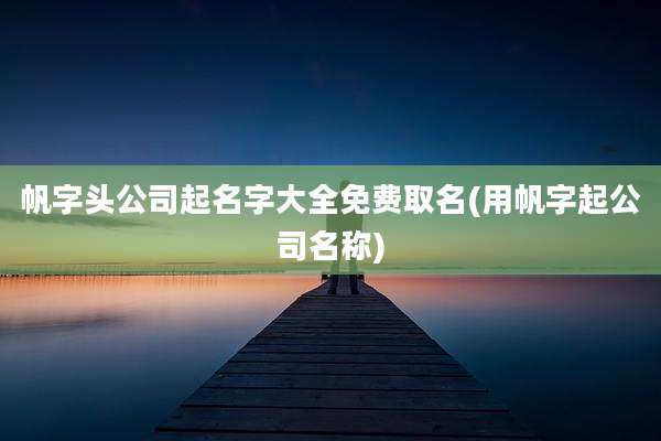 帆字头公司起名字大全免费取名(用帆字起公司名称)