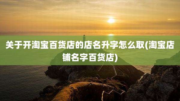 关于开淘宝百货店的店名升字怎么取(淘宝店铺名字百货店)