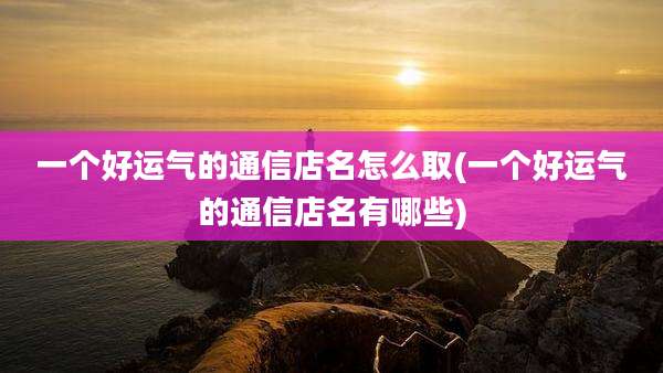 一个好运气的通信店名怎么取(一个好运气的通信店名有哪些)