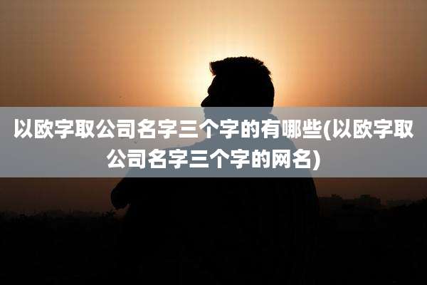 以欧字取公司名字三个字的有哪些(以欧字取公司名字三个字的网名)