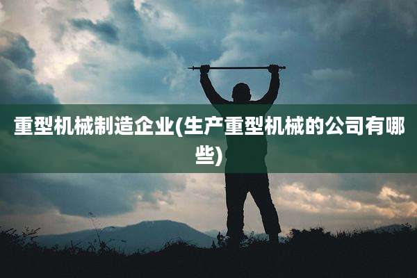重型机械制造企业(生产重型机械的公司有哪些)