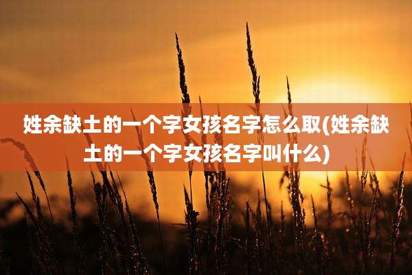 姓余缺土的一个字女孩名字怎么取(姓余缺土的一个字女孩名字叫什么)